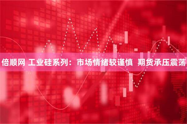 倍顺网 工业硅系列：市场情绪较谨慎  期货承压震荡