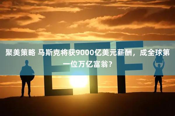 聚美策略 马斯克将获9000亿美元薪酬，成全球第一位万亿富翁？