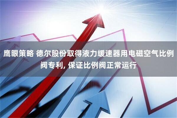 鹰眼策略 德尔股份取得液力缓速器用电磁空气比例阀专利, 保证比例阀正常运行
