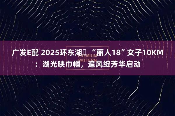 广发E配 2025环东湖・“丽人18”女子10KM：湖光映巾帼，追风绽芳华启动