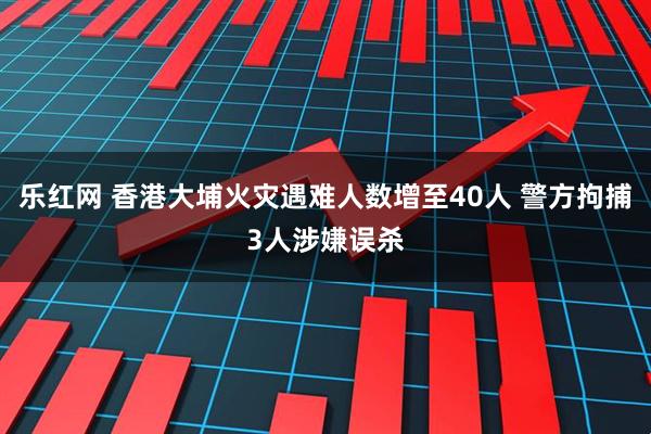 乐红网 香港大埔火灾遇难人数增至40人 警方拘捕3人涉嫌误杀