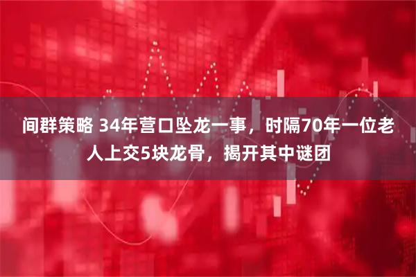 间群策略 34年营口坠龙一事，时隔70年一位老人上交5块龙骨，揭开其中谜团