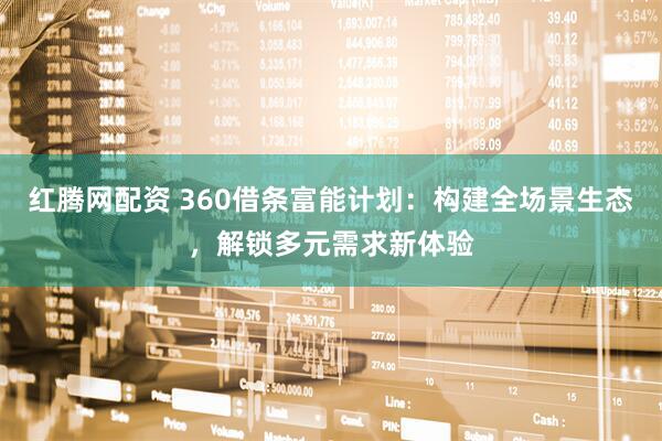 红腾网配资 360借条富能计划：构建全场景生态，解锁多元需求新体验