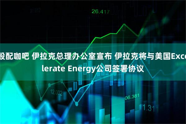 股配咖吧 伊拉克总理办公室宣布 伊拉克将与美国Excelerate Energy公司签署协议