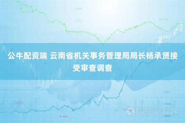 公牛配资端 云南省机关事务管理局局长杨承贤接受审查调查