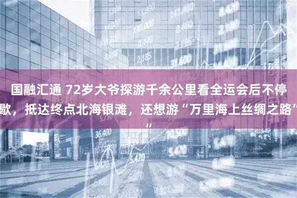 国融汇通 72岁大爷探游千余公里看全运会后不停歇，抵达终点北海银滩，还想游“万里海上丝绸之路”