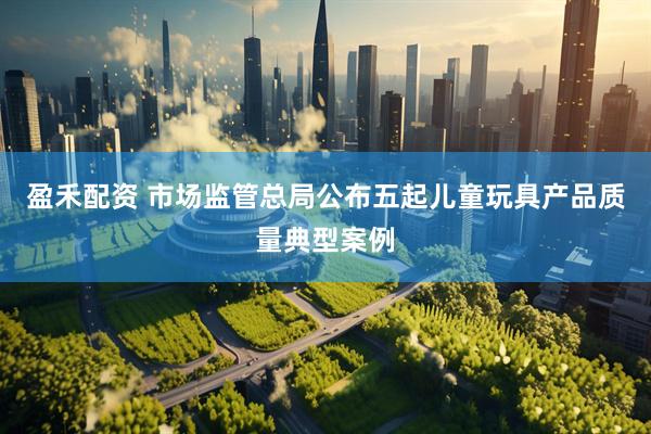盈禾配资 市场监管总局公布五起儿童玩具产品质量典型案例