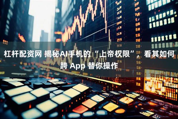 杠杆配资网 揭秘AI手机的 “上帝权限”，看其如何跨 App 替你操作
