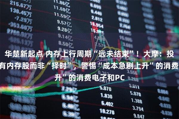 华楚新起点 内存上行周期“远未结束”！大摩：投资者应持有内存股而非“择时”，警惕“成本急剧上升”的消费电子和PC