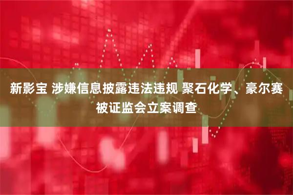 新影宝 涉嫌信息披露违法违规 聚石化学、豪尔赛被证监会立案调查