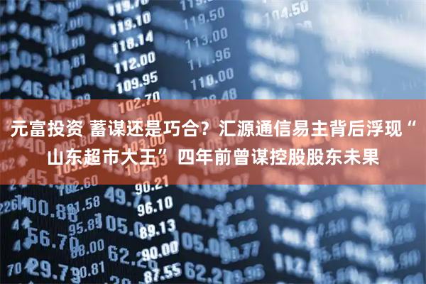 元富投资 蓄谋还是巧合？汇源通信易主背后浮现“山东超市大王” 四年前曾谋控股股东未果