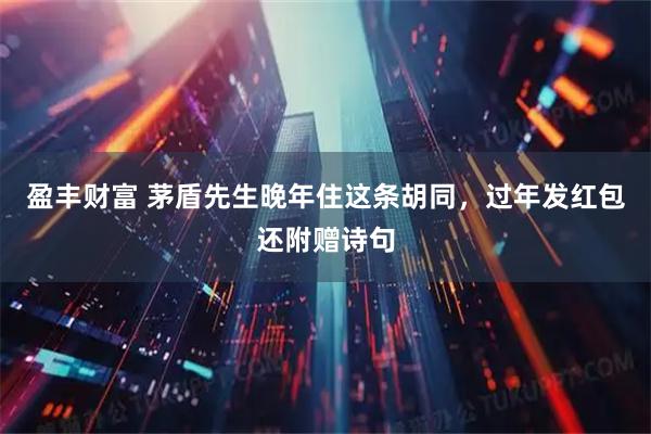 盈丰财富 茅盾先生晚年住这条胡同，过年发红包还附赠诗句