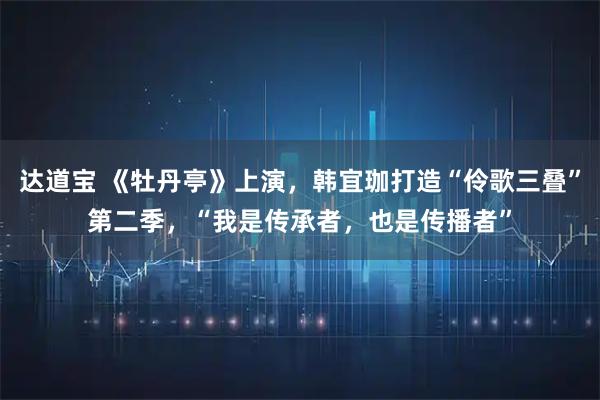 达道宝 《牡丹亭》上演，韩宜珈打造“伶歌三叠”第二季，“我是传承者，也是传播者”