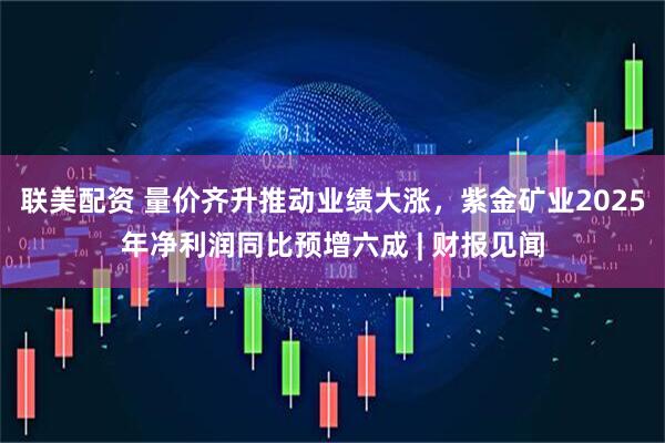 联美配资 量价齐升推动业绩大涨，紫金矿业2025年净利润同比预增六成 | 财报见闻