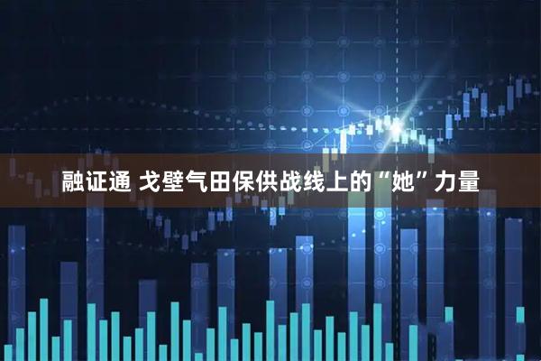 融证通 戈壁气田保供战线上的“她”力量