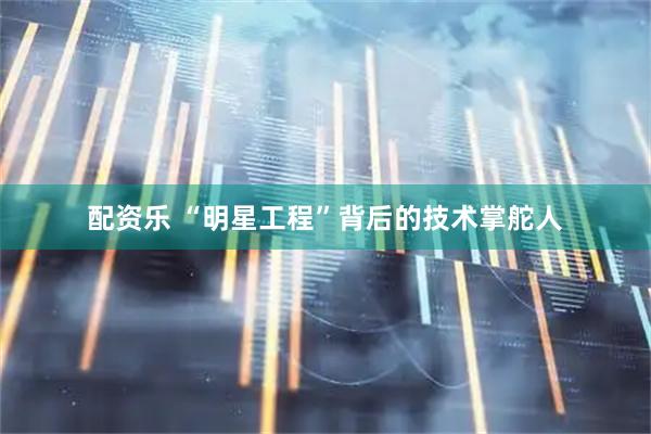 配资乐 “明星工程”背后的技术掌舵人