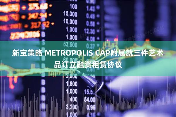 新宝策略 METROPOLIS CAP附属就三件艺术品订立融资租赁协议