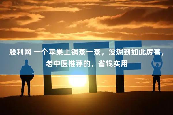 股利网 一个苹果上锅蒸一蒸，没想到如此厉害，老中医推荐的，省钱实用
