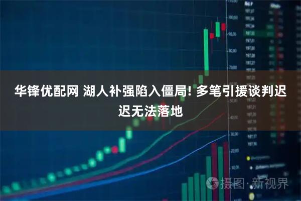 华锋优配网 湖人补强陷入僵局! 多笔引援谈判迟迟无法落地