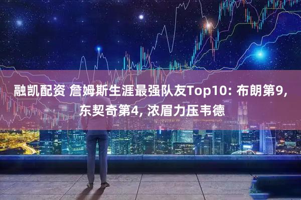 融凯配资 詹姆斯生涯最强队友Top10: 布朗第9, 东契奇第4, 浓眉力压韦德